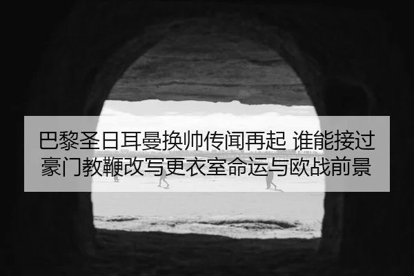 巴黎圣日耳曼换帅传闻再起 谁能接过豪门教鞭改写更衣室命运与欧战前景