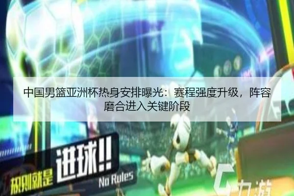 中国男篮亚洲杯热身安排曝光：赛程强度升级，阵容磨合进入关键阶段 | WEN DINHG YU LE